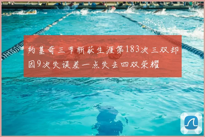 约基奇三节斩获生涯第183次三双却因9次失误差一点失去四双荣耀