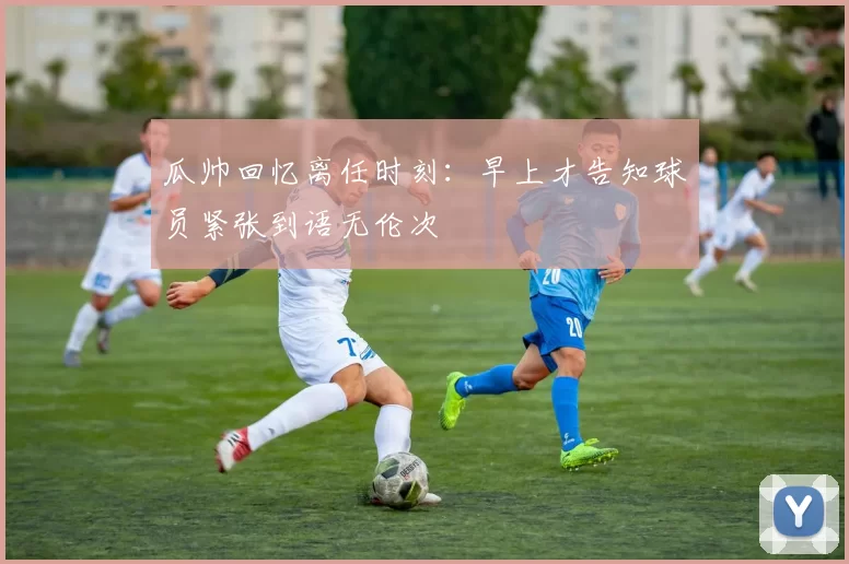 瓜帅回忆离任时刻：早上才告知球员紧张到语无伦次