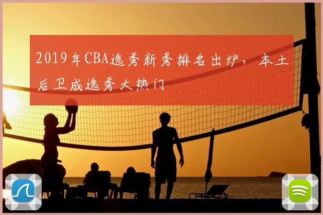 2019年CBA选秀新秀排名出炉，本土后卫成选秀大热门