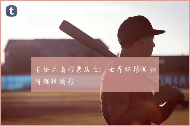 专访云南彩票店主：世界杯期间如何理性购彩