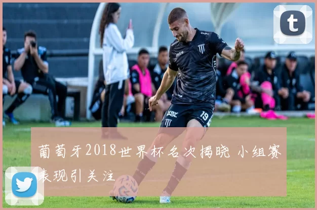 葡萄牙2018世界杯名次揭晓 小组赛表现引关注