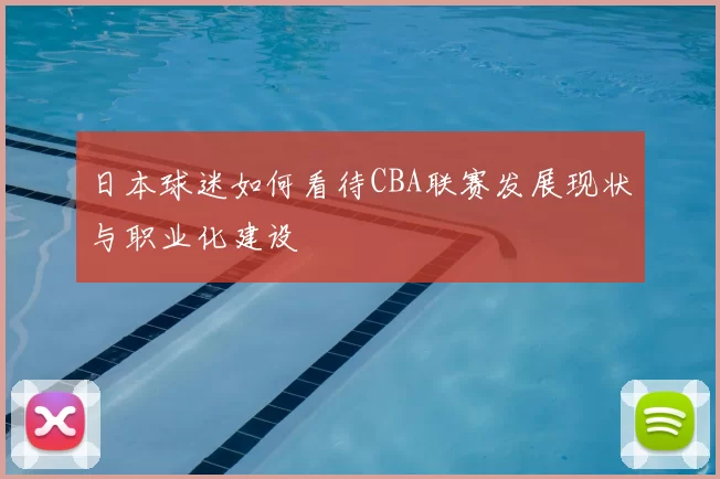 日本球迷如何看待CBA联赛发展现状与职业化建设