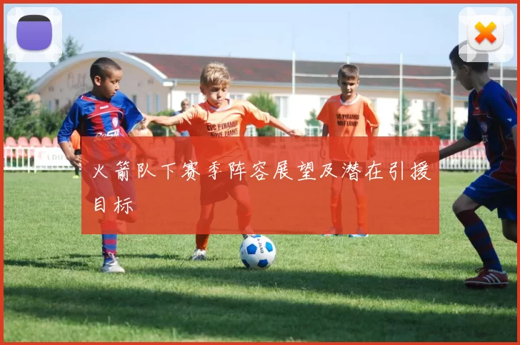 火箭队下赛季阵容展望及潜在引援目标