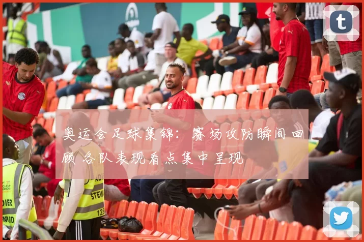 奥运会足球集锦：赛场攻防瞬间回顾 各队表现看点集中呈现