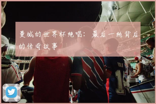 曼城的世界杯绝唱：最后一轮背后的传奇故事