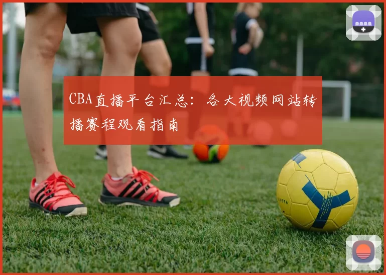CBA直播平台汇总：各大视频网站转播赛程观看指南