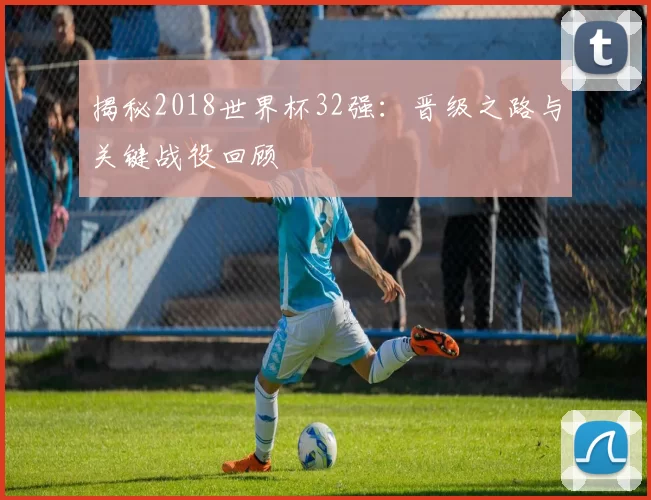 揭秘2018世界杯32强:晋级之路与关键战役回顾