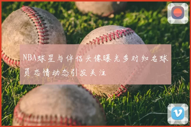 NBA球星与伴侣头像曝光多对知名球员恋情动态引发关注