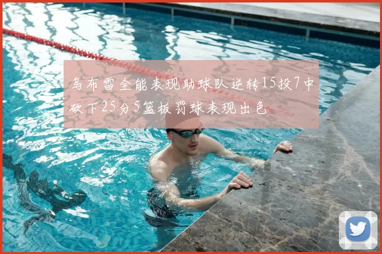 乌布雷全能表现助球队逆转15投7中砍下25分5篮板罚球表现出色