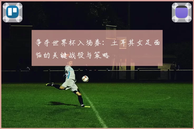 争夺世界杯入场券：土耳其女足面临的关键战役与策略