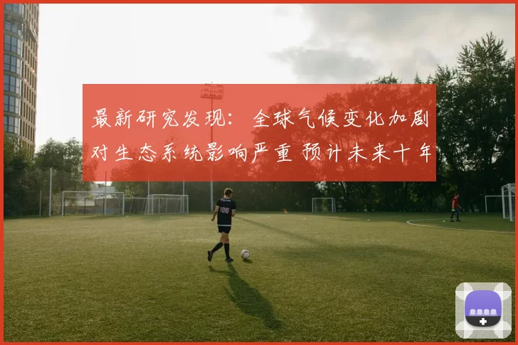 最新研究发现：全球气候变化加剧对生态系统影响严重 预计未来十年环境灾难频发