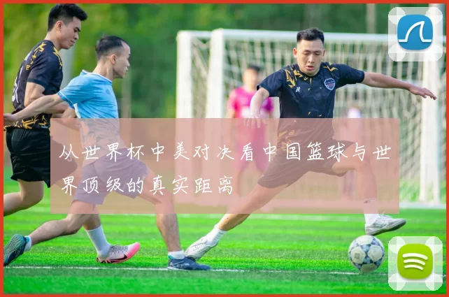 从世界杯中美对决看中国篮球与世界顶级的真实距离
