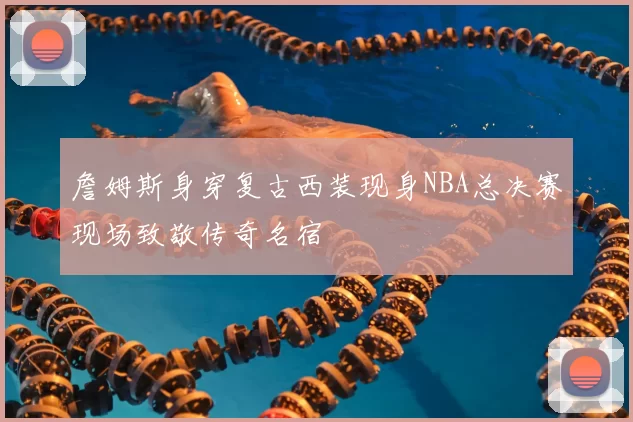 詹姆斯身穿复古西装现身NBA总决赛现场致敬传奇名宿