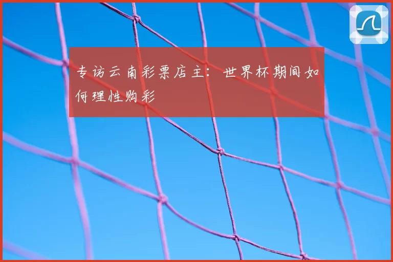 专访云南彩票店主：世界杯期间如何理性购彩