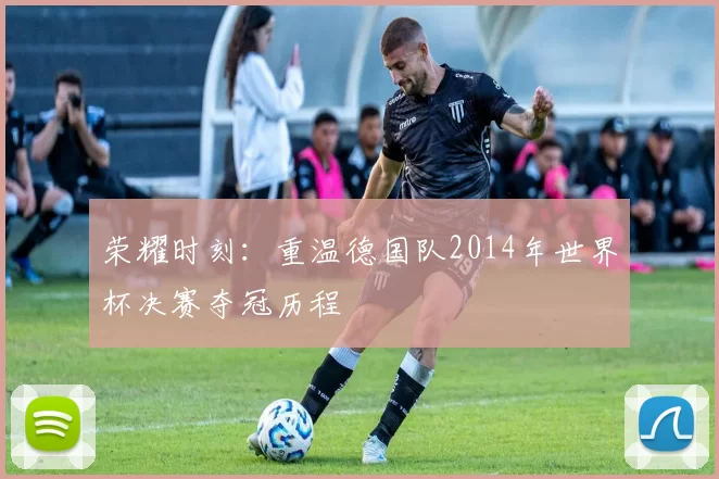 荣耀时刻：重温德国队2014年世界杯决赛夺冠历程