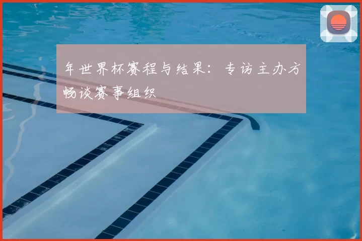 年世界杯赛程与结果:专访主办方畅谈赛事组织