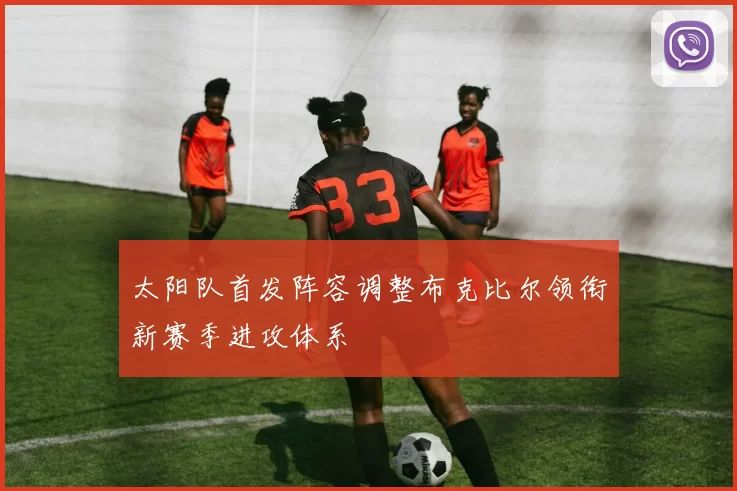 太阳队首发阵容调整布克比尔领衔新赛季进攻体系