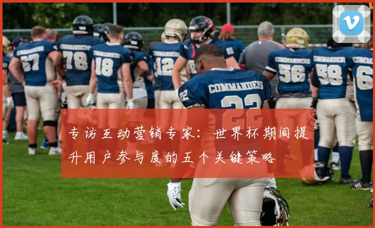 专访互动营销专家：世界杯期间提升用户参与度的五个关键策略