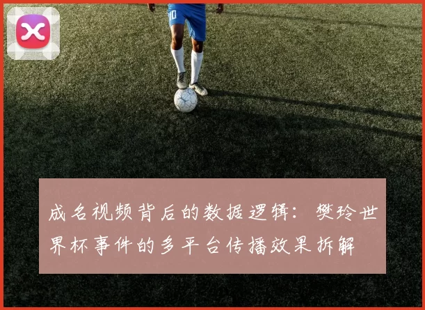 成名视频背后的数据逻辑：樊玲世界杯事件的多平台传播效果拆解