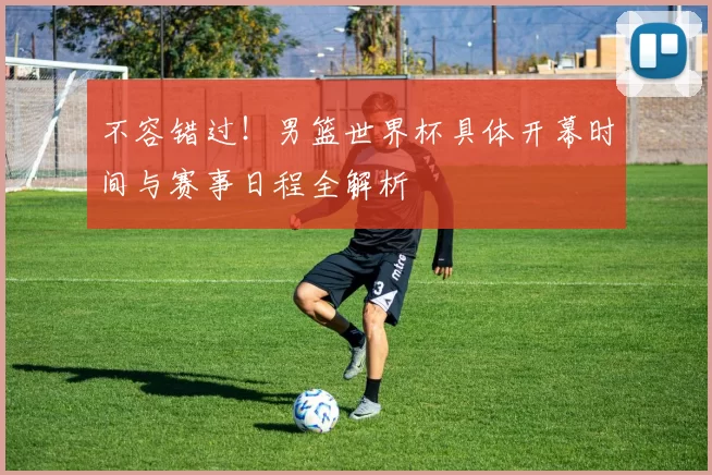 不容错过!男篮世界杯具体开幕时间与赛事日程全解析