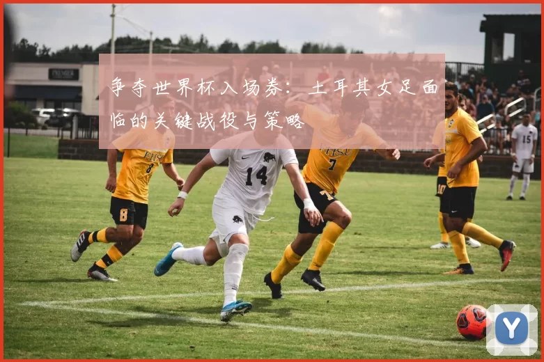 争夺世界杯入场券：土耳其女足面临的关键战役与策略